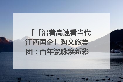 「沿着高速看当代江西国企」陶文旅集团：百年瓷脉焕新彩 文旅融合谱华章