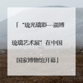 “琉光璃彩—淄博琉璃艺术展”在中国国家博物馆开幕