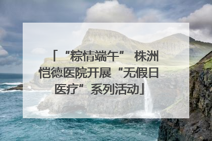 “粽情端午” 株洲恺德医院开展“无假日医疗”系列活动