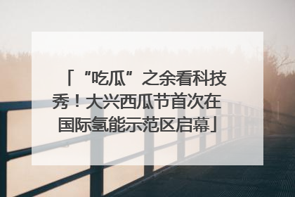 “吃瓜”之余看科技秀！大兴西瓜节首次在国际氢能示范区启幕
