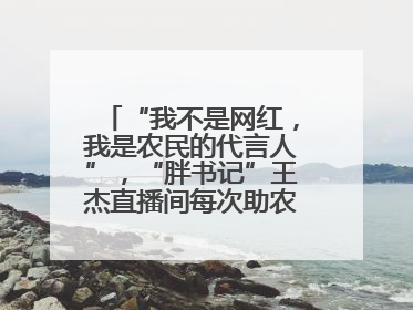 “我不是网红，我是农民的代言人”，“胖书记”王杰直播间每次助农卖货上万元