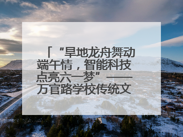 “旱地龙舟舞动端午情，智能科技点亮六一梦”——万官路学校传统文化与科技创新交融的精彩盛宴