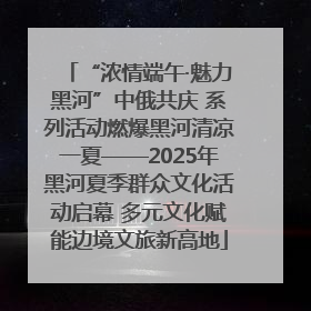 “浓情端午·魅力黑河”中俄共庆 系列活动燃爆黑河清凉一夏——2025年黑河夏季群众文化活动启幕 多元文化赋能边境文旅新高地