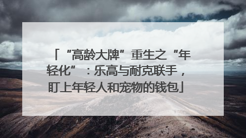 “高龄大牌”重生之“年轻化”：乐高与耐克联手，盯上年轻人和宠物的钱包