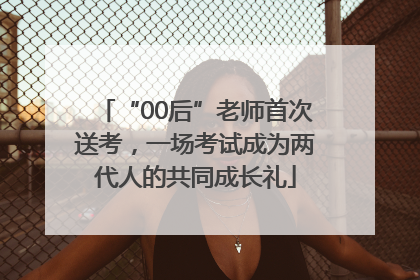 “00后”老师首次送考，一场考试成为两代人的共同成长礼