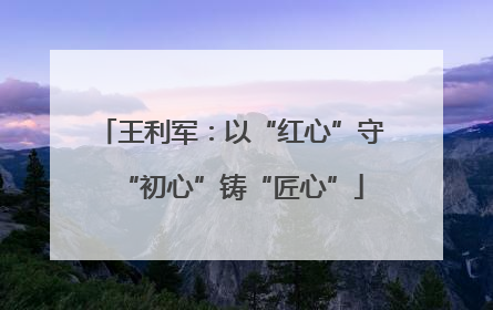 王利军：以“红心”守“初心”铸“匠心”