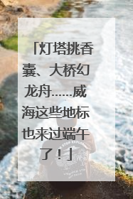 灯塔挑香囊、大桥幻龙舟……威海这些地标也来过端午了！