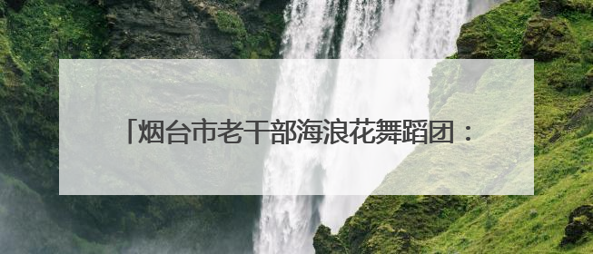 烟台市老干部海浪花舞蹈团：每个人都是团队的“主角”