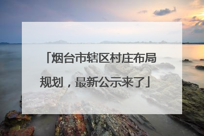 烟台市辖区村庄布局规划，最新公示来了