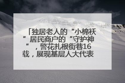 独居老人的“小棉袄”居民商户的“守护神”，警花扎根街巷16载，展现基层人大代表的炽热情怀