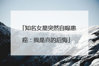 知名女星突然自曝患癌：我是真的后悔