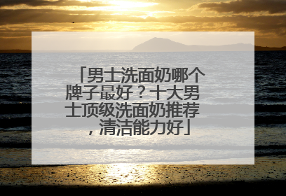 男士洗面奶哪个牌子最好？十大男士顶级洗面奶推荐，清洁能力好