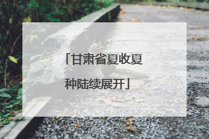 甘肃省夏收夏种陆续展开