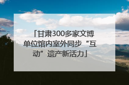 甘肃300多家文博单位馆内室外同步“互动”遗产新活力