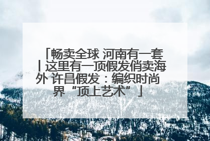 畅卖全球 河南有一套丨这里有一顶假发俏卖海外 许昌假发：编织时尚界“顶上艺术”