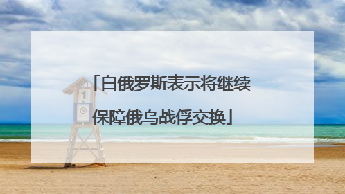 白俄罗斯表示将继续保障俄乌战俘交换