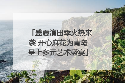 盛夏演出季火热来袭 开心麻花为青岛呈上多元艺术盛宴