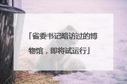 省委书记暗访过的博物馆，即将试运行
