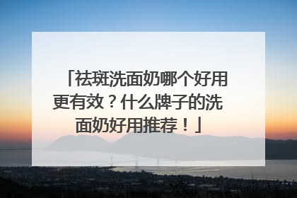 祛斑洗面奶哪个好用更有效？什么牌子的洗面奶好用推荐！