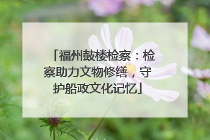 福州鼓楼检察：检察助力文物修缮，守护船政文化记忆