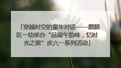 穿越时空的童年对话——麒麟区一幼举办“品端午韵味，忆时光之旅”庆六一系列活动