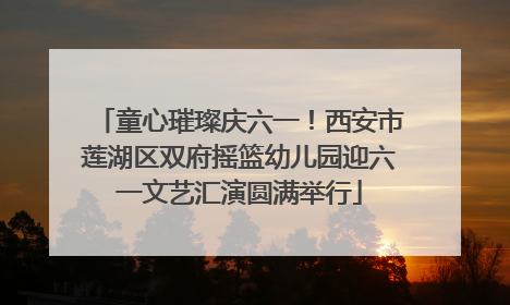 童心璀璨庆六一！西安市莲湖区双府摇篮幼儿园迎六一文艺汇演圆满举行