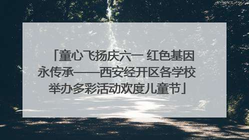 童心飞扬庆六一 红色基因永传承——西安经开区各学校举办多彩活动欢度儿童节