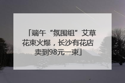 端午“氛围组”艾草花束火爆，长沙有花店卖到98元一束