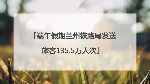 端午假期兰州铁路局发送旅客135.5万人次