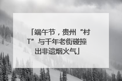 端午节，贵州“村T”与千年老街碰撞出非遗烟火气