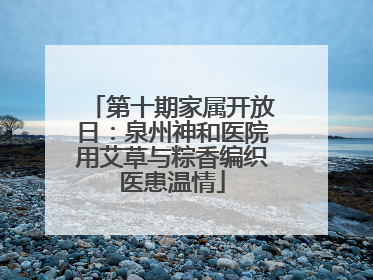 第十期家属开放日：泉州神和医院用艾草与粽香编织医患温情