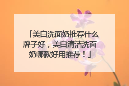 美白洗面奶推荐什么牌子好，美白清洁洗面奶哪款好用推荐！