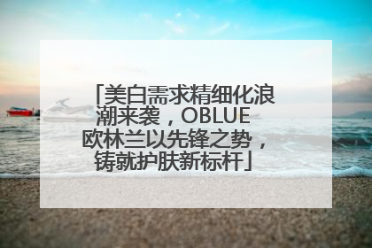 美白需求精细化浪潮来袭，OBLUE欧林兰以先锋之势，铸就护肤新标杆