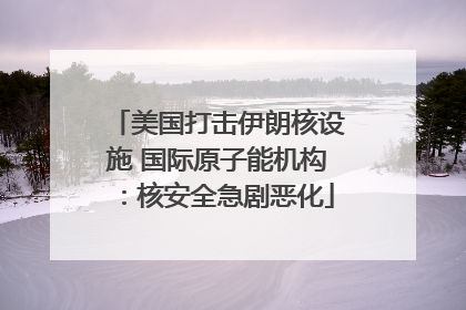 美国打击伊朗核设施 国际原子能机构：核安全急剧恶化