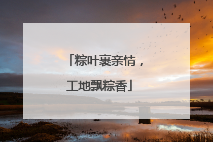 粽叶裹亲情，工地飘粽香