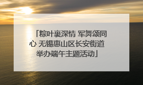 粽叶裹深情 军舞颂同心 无锡惠山区长安街道举办端午主题活动