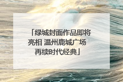 绿城封面作品即将亮相 温州鹿城广场再续时代经典
