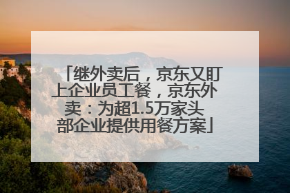 继外卖后，京东又盯上企业员工餐，京东外卖：为超1.5万家头部企业提供用餐方案
