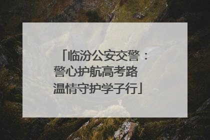 临汾公安交警：警心护航高考路 温情守护学子行