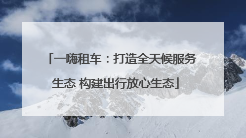 一嗨租车：打造全天候服务生态 构建出行放心生态