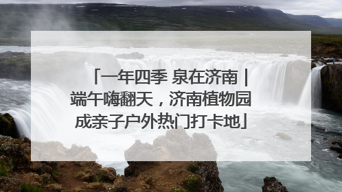 一年四季 泉在济南｜端午嗨翻天，济南植物园成亲子户外热门打卡地