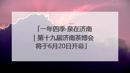 一年四季·泉在济南｜第十九届济南茶博会将于6月20日开幕