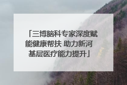 三博脑科专家深度赋能健康帮扶 助力新河基层医疗能力提升