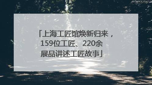 上海工匠馆焕新归来，159位工匠、220余展品讲述工匠故事