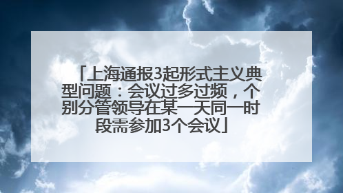 上海通报3起形式主义典型问题：会议过多过频，个别分管领导在某一天同一时段需参加3个会议