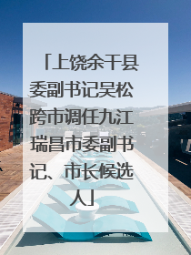 上饶余干县委副书记吴松跨市调任九江瑞昌市委副书记、市长候选人
