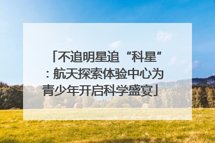 不追明星追“科星”：航天探索体验中心为青少年开启科学盛宴