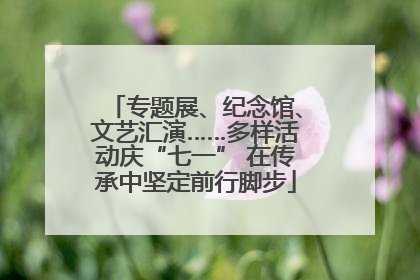 专题展、纪念馆、文艺汇演……多样活动庆“七一” 在传承中坚定前行脚步