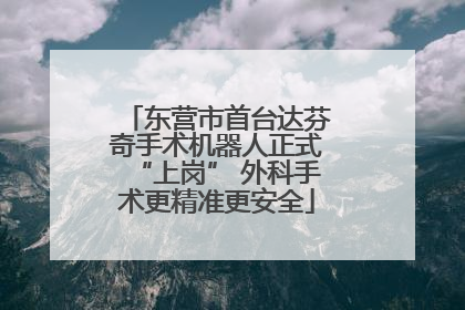 东营市首台达芬奇手术机器人正式“上岗” 外科手术更精准更安全