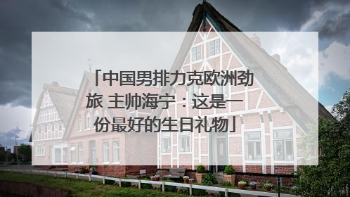 中国男排力克欧洲劲旅 主帅海宁：这是一份最好的生日礼物